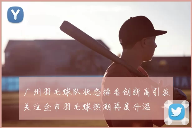 广州羽毛球队状态排名创新高引发关注全市羽毛球热潮再度升温