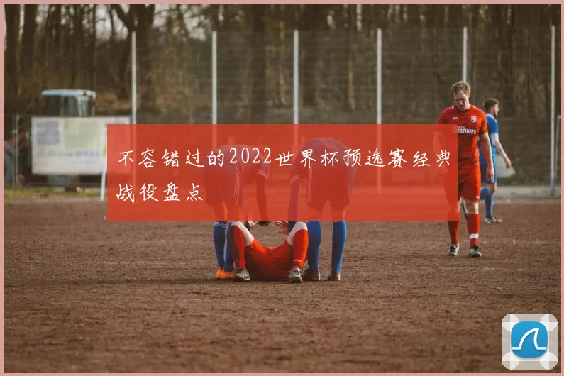 不容错过的2022世界杯预选赛经典战役盘点