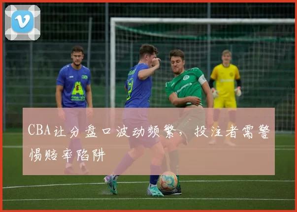 CBA让分盘口波动频繁，投注者需警惕赔率陷阱