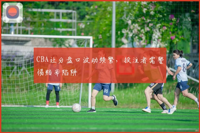 CBA让分盘口波动频繁，投注者需警惕赔率陷阱