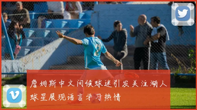 詹姆斯中文问候球迷引发关注湖人球星展现语言学习热情