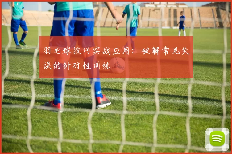 羽毛球技巧实战应用：破解常见失误的针对性训练
