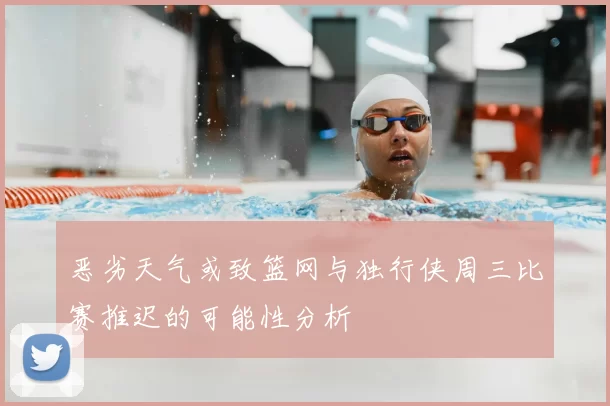 恶劣天气或致篮网与独行侠周三比赛推迟的可能性分析