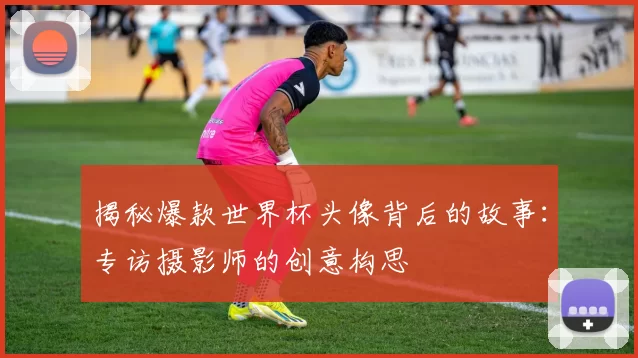 揭秘爆款世界杯头像背后的故事：专访摄影师的创意构思