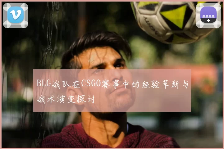 BLG战队在CSGO赛事中的经验革新与战术演变探讨