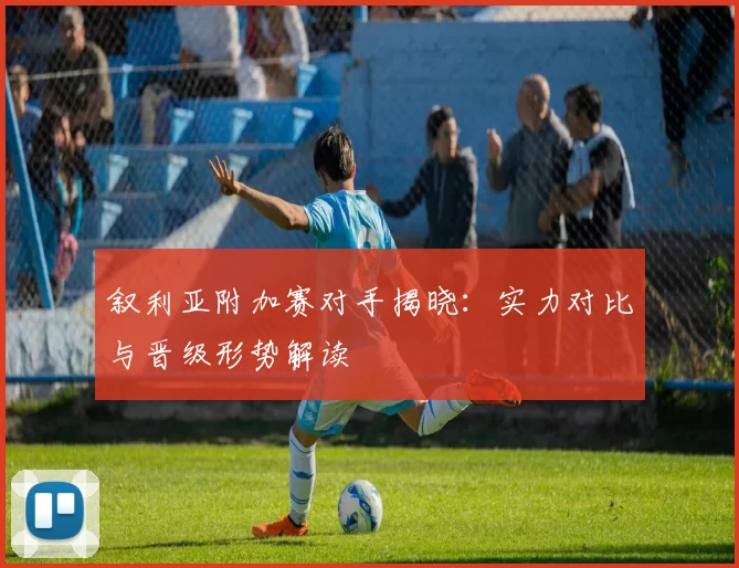 叙利亚附加赛对手揭晓：实力对比与晋级形势解读