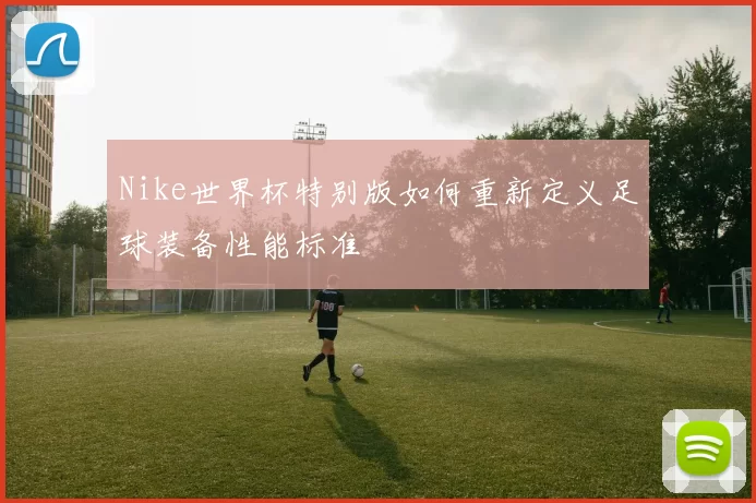 Nike世界杯特别版如何重新定义足球装备性能标准