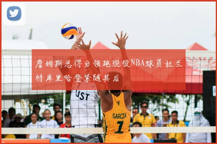 詹姆斯总得分领跑现役NBA球员杜兰特库里哈登紧随其后