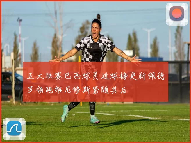 五大联赛巴西球员进球榜更新佩德罗领跑维尼修斯紧随其后