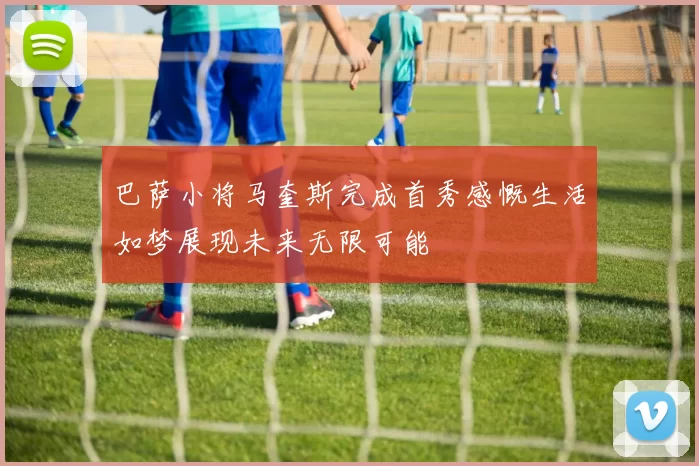 巴萨小将马奎斯完成首秀感慨生活如梦展现未来无限可能