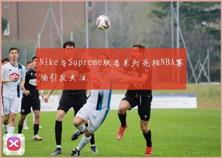 Nike与Supreme联名系列亮相NBA赛场引发关注
