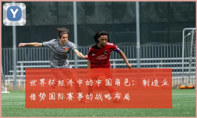 世界杯经济中的中国角色:制造业借势国际赛事的战略布局