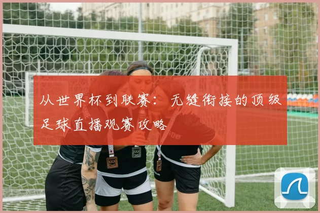 从世界杯到联赛:无缝衔接的顶级足球直播观赛攻略