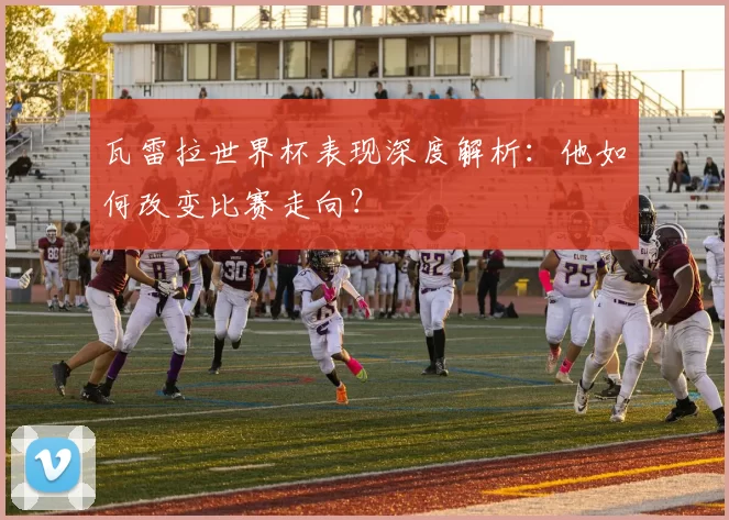 瓦雷拉世界杯表现深度解析：他如何改变比赛走向？