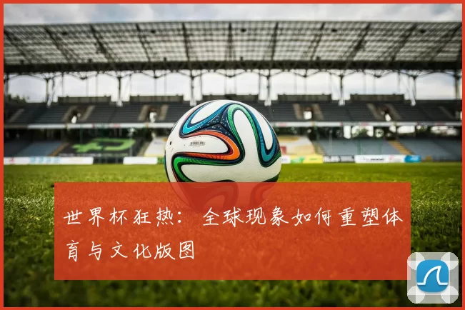世界杯狂热：全球现象如何重塑体育与文化版图