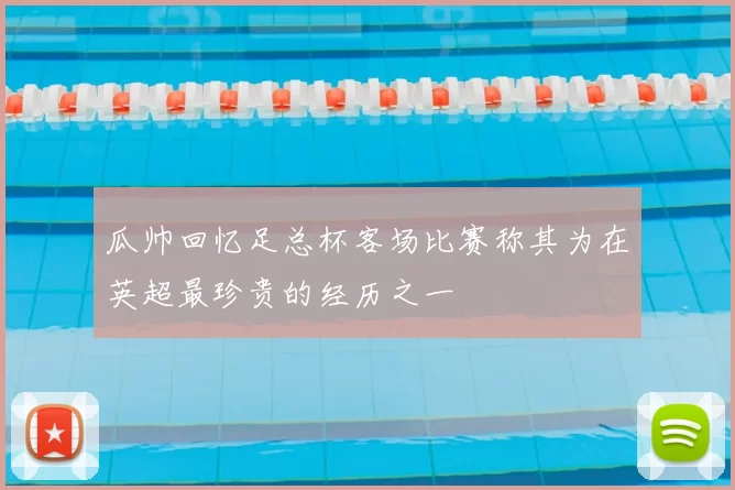 瓜帅回忆足总杯客场比赛称其为在英超最珍贵的经历之一