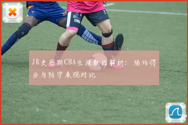 JR史密斯CBA生涯数据解析：场均得分与防守表现对比