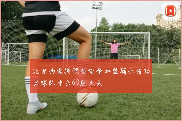 比尔西蒙斯预测哈登加盟骑士将助力球队冲击60胜大关