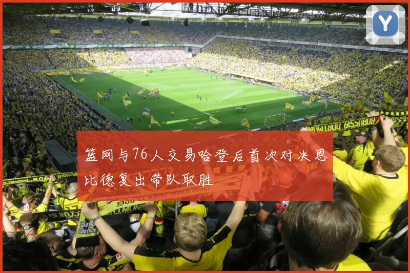 篮网与76人交易哈登后首次对决恩比德复出带队取胜