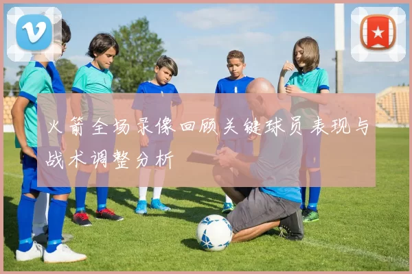 火箭全场录像回顾关键球员表现与战术调整分析