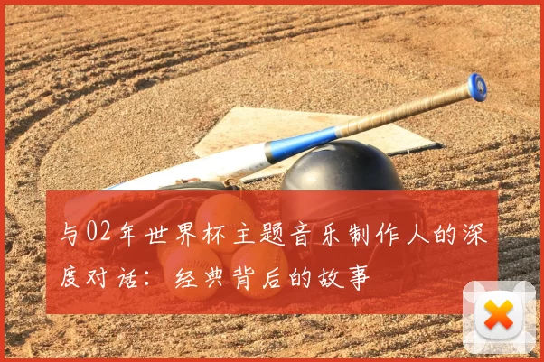 与02年世界杯主题音乐制作人的深度对话：经典背后的故事
