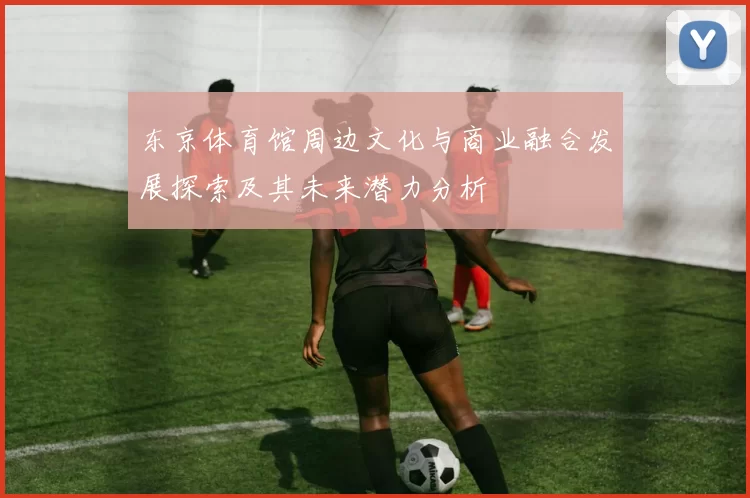 东京体育馆周边文化与商业融合发展探索及其未来潜力分析