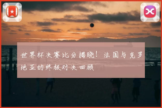 世界杯决赛比分揭晓！法国与克罗地亚的终极对决回顾