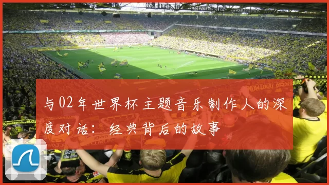 与02年世界杯主题音乐制作人的深度对话：经典背后的故事