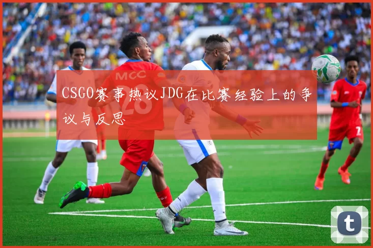 CSGO赛事热议JDG在比赛经验上的争议与反思