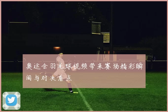 奥运会羽毛球视频带来赛场精彩瞬间与对决看点