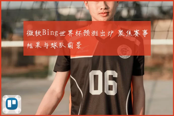 微软Bing世界杯预测出炉 聚焦赛事结果与球队前景