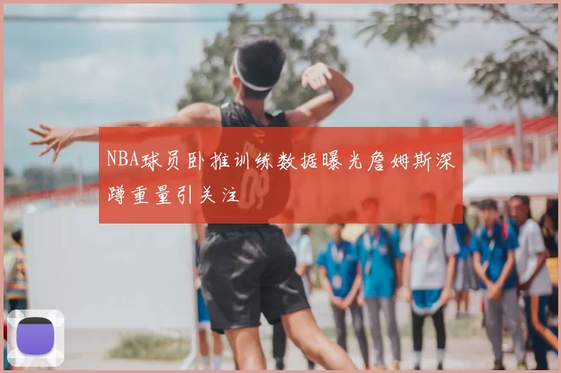 NBA球员卧推训练数据曝光詹姆斯深蹲重量引关注