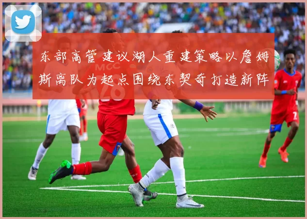 东部高管建议湖人重建策略以詹姆斯离队为起点围绕东契奇打造新阵容