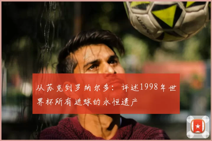 从苏克到罗纳尔多：评述1998年世界杯所有进球的永恒遗产
