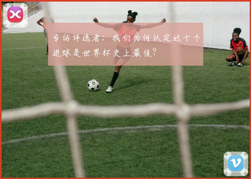专访评选者：我们为何认定这十个进球是世界杯史上最佳？