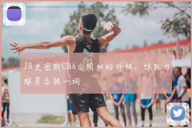 JR史密斯CBA合同纠纷升级，球队与球员各执一词