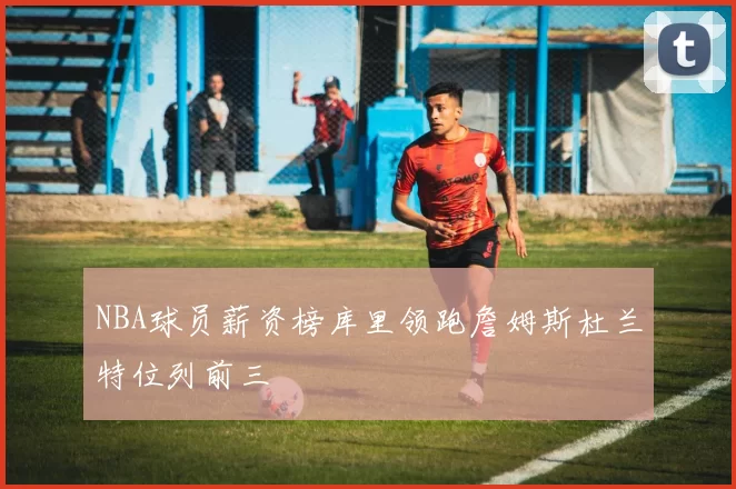 NBA球员薪资榜库里领跑詹姆斯杜兰特位列前三