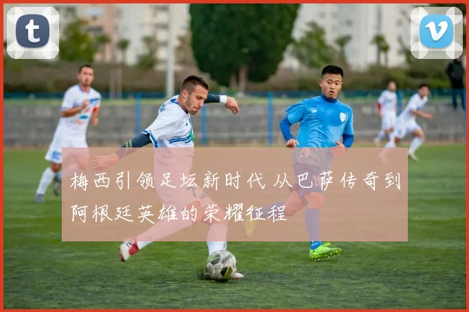 梅西引领足坛新时代 从巴萨传奇到阿根廷英雄的荣耀征程