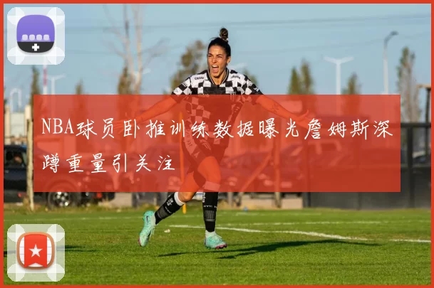 NBA球员卧推训练数据曝光詹姆斯深蹲重量引关注