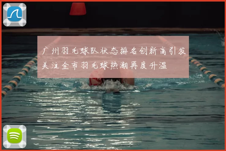 广州羽毛球队状态排名创新高引发关注全市羽毛球热潮再度升温