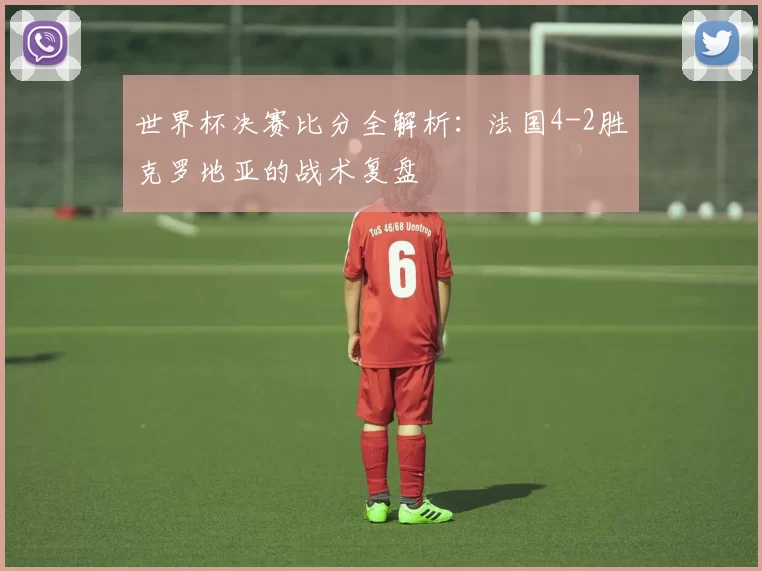 世界杯决赛比分全解析：法国4-2胜克罗地亚的战术复盘