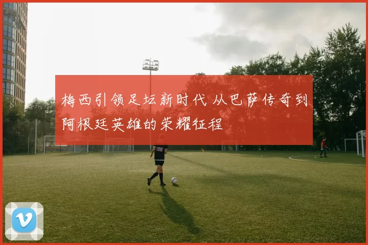 梅西引领足坛新时代 从巴萨传奇到阿根廷英雄的荣耀征程