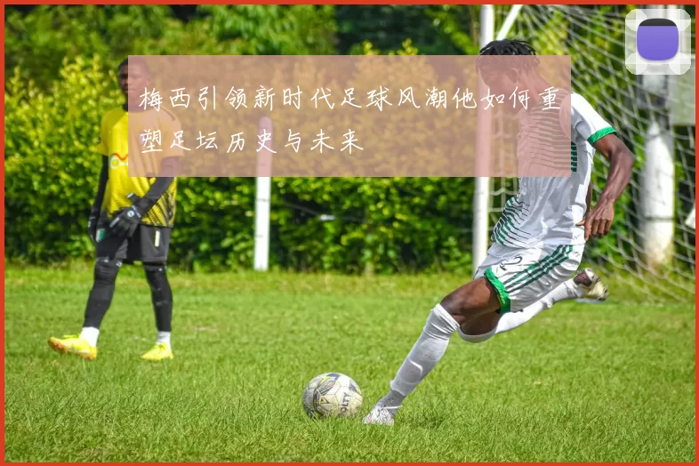 梅西引领新时代足球风潮他如何重塑足坛历史与未来