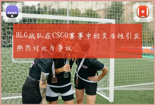 BLG战队在CSGO赛事中的灵活性引发热烈讨论与争议