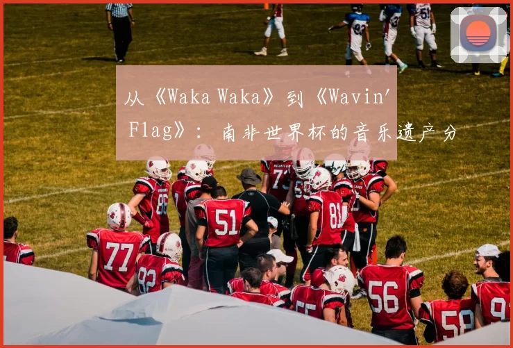 从《Waka Waka》到《Wavin' Flag》：南非世界杯的音乐遗产分析