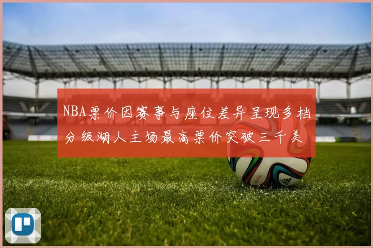 NBA票价因赛事与座位差异呈现多档分级湖人主场最高票价突破三千美元