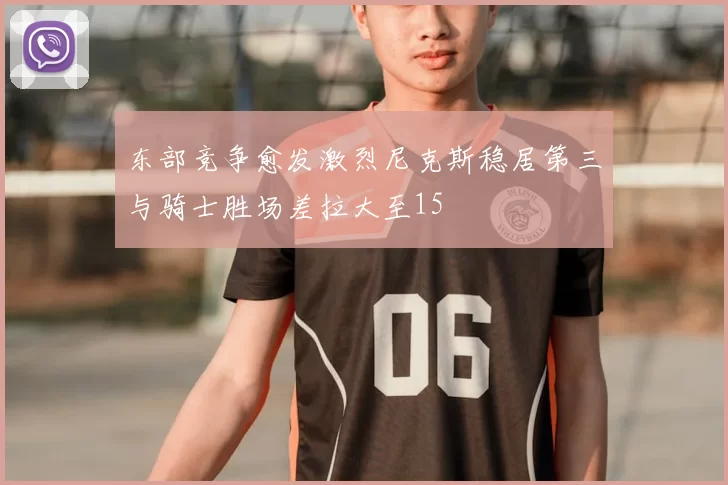 东部竞争愈发激烈尼克斯稳居第三与骑士胜场差拉大至15