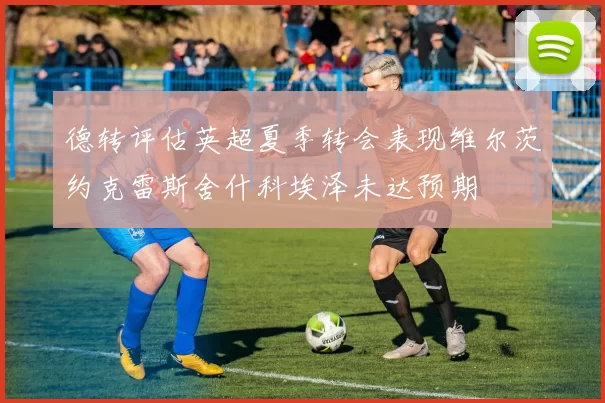 德转评估英超夏季转会表现维尔茨约克雷斯舍什科埃泽未达预期