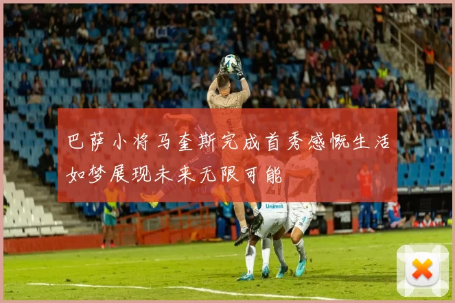 巴萨小将马奎斯完成首秀感慨生活如梦展现未来无限可能